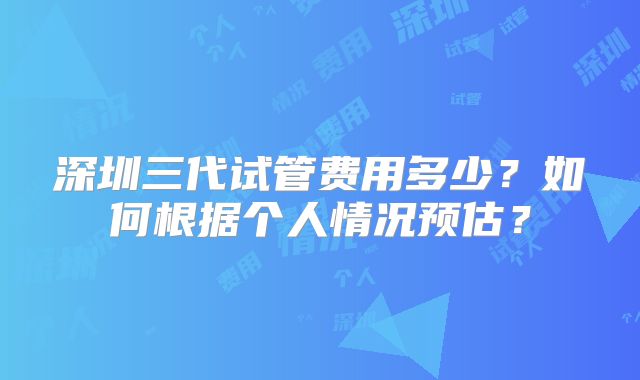 深圳三代试管费用多少？如何根据个人情况预估？