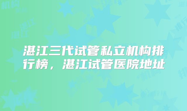 湛江三代试管私立机构排行榜，湛江试管医院地址