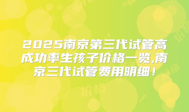 2025南京第三代试管高成功率生孩子价格一览,南京三代试管费用明细！