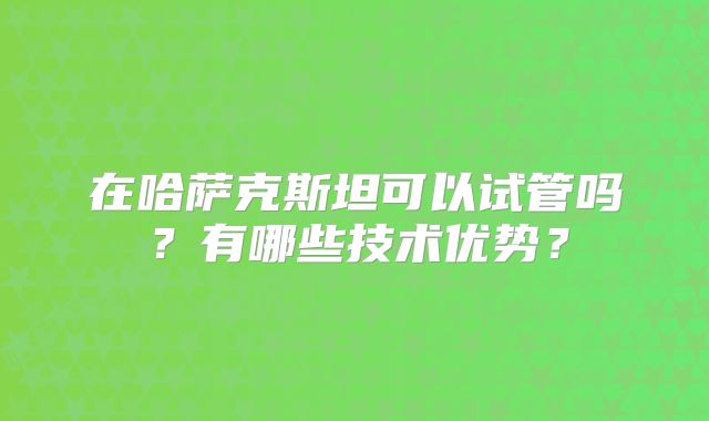 在哈萨克斯坦可以试管吗？有哪些技术优势？