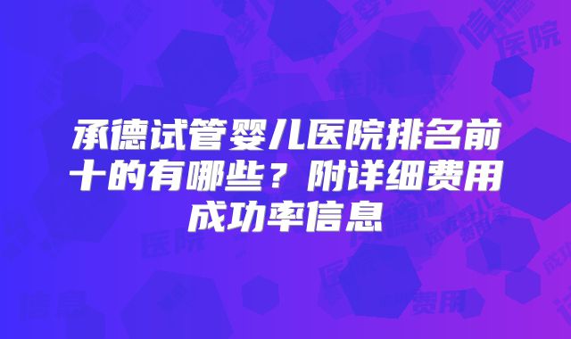 承德试管婴儿医院排名前十的有哪些？附详细费用成功率信息