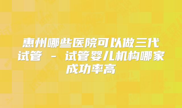 惠州哪些医院可以做三代试管 - 试管婴儿机构哪家成功率高