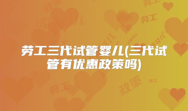 劳工三代试管婴儿(三代试管有优惠政策吗)