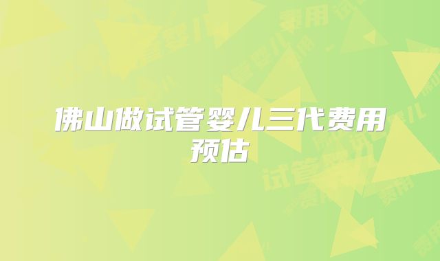 佛山做试管婴儿三代费用预估