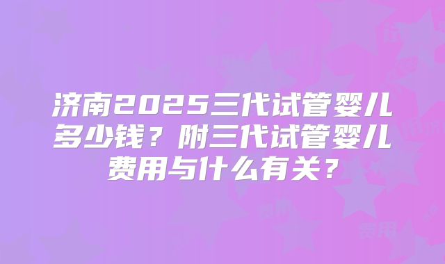济南2025三代试管婴儿多少钱？附三代试管婴儿费用与什么有关？