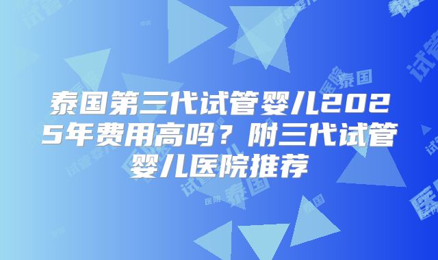 泰国第三代试管婴儿2025年费用高吗？附三代试管婴儿医院推荐