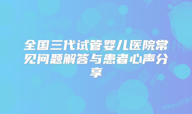 全国三代试管婴儿医院常见问题解答与患者心声分享