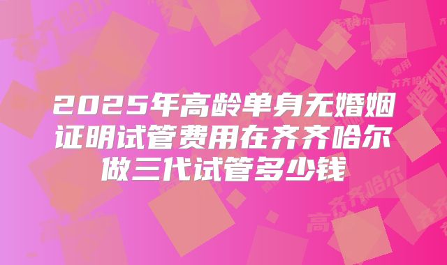 2025年高龄单身无婚姻证明试管费用在齐齐哈尔做三代试管多少钱