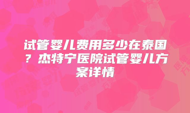 试管婴儿费用多少在泰国？杰特宁医院试管婴儿方案详情