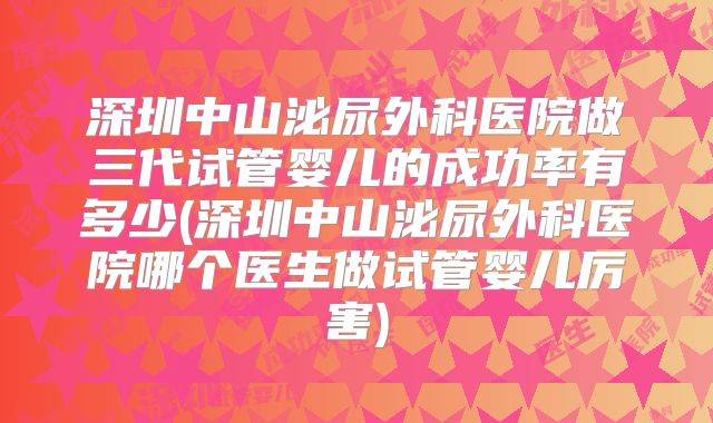 深圳中山泌尿外科医院做三代试管婴儿的成功率有多少(深圳中山泌尿外科医院哪个医生做试管婴儿厉害)