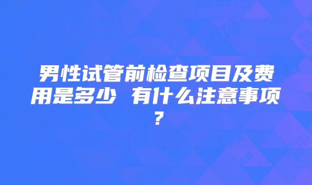 男性试管前检查项目及费用是多少 有什么注意事项？