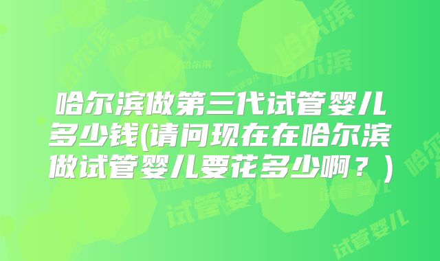 哈尔滨做第三代试管婴儿多少钱(请问现在在哈尔滨做试管婴儿要花多少啊？)