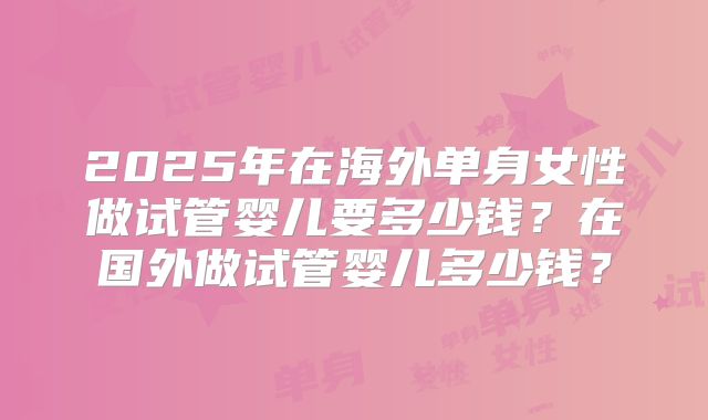 2025年在海外单身女性做试管婴儿要多少钱？在国外做试管婴儿多少钱？