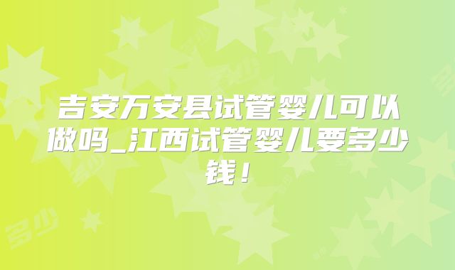 吉安万安县试管婴儿可以做吗_江西试管婴儿要多少钱！