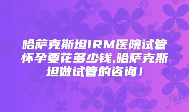 哈萨克斯坦IRM医院试管怀孕要花多少钱,哈萨克斯坦做试管的咨询!