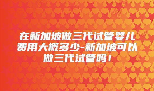 在新加坡做三代试管婴儿费用大概多少-新加坡可以做三代试管吗！