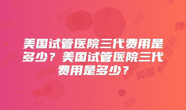 美国试管医院三代费用是多少？美国试管医院三代费用是多少？