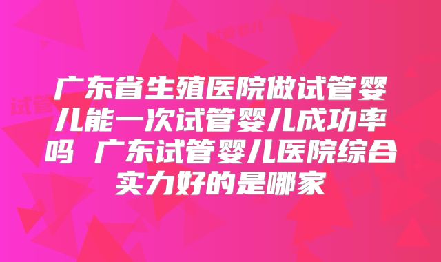 广东省生殖医院做试管婴儿能一次试管婴儿成功率吗 广东试管婴儿医院综合实力好的是哪家
