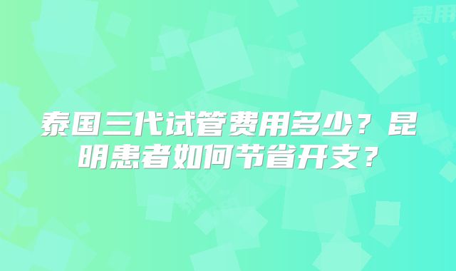 泰国三代试管费用多少？昆明患者如何节省开支？