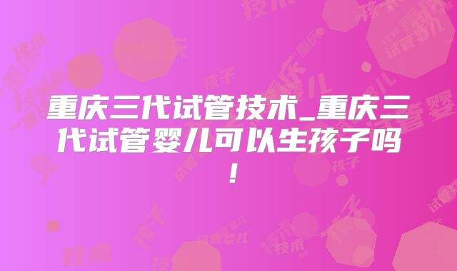 重庆三代试管技术_重庆三代试管婴儿可以生孩子吗！