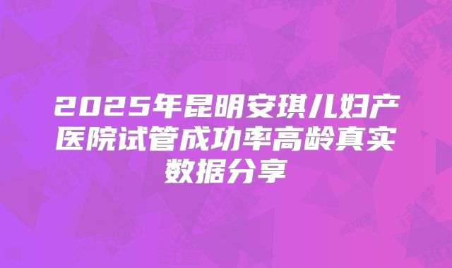 2025年昆明安琪儿妇产医院试管成功率高龄真实数据分享