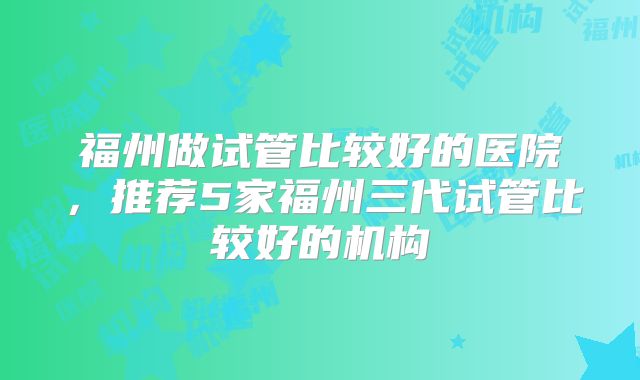 福州做试管比较好的医院，推荐5家福州三代试管比较好的机构