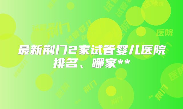 最新荆门2家试管婴儿医院排名、哪家**