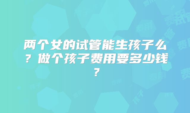 两个女的试管能生孩子么？做个孩子费用要多少钱？