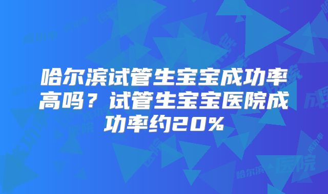 哈尔滨试管生宝宝成功率高吗？试管生宝宝医院成功率约20%