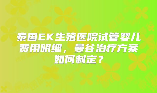 泰国EK生殖医院试管婴儿费用明细，曼谷治疗方案如何制定？