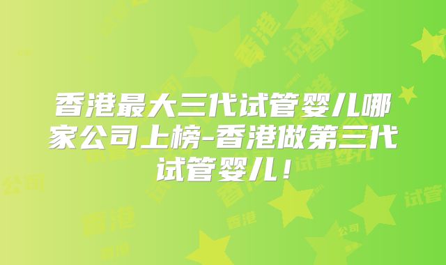 香港最大三代试管婴儿哪家公司上榜-香港做第三代试管婴儿!