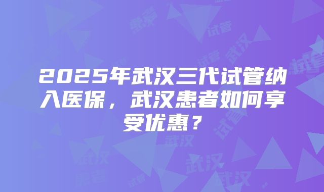 2025年武汉三代试管纳入医保，武汉患者如何享受优惠？