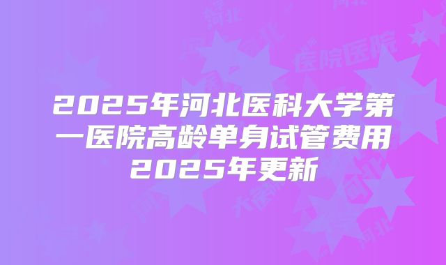 2025年河北医科大学第一医院高龄单身试管费用2025年更新