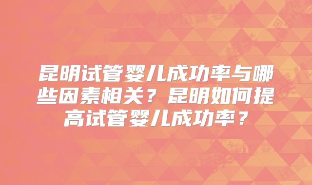 昆明试管婴儿成功率与哪些因素相关?昆明如何提高试管婴儿成功率?