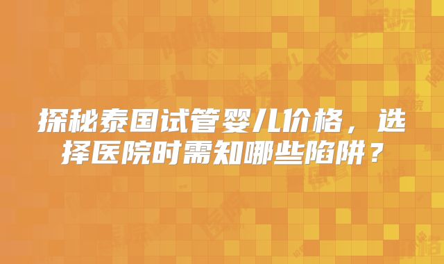 探秘泰国试管婴儿价格,选择医院时需知哪些陷阱?