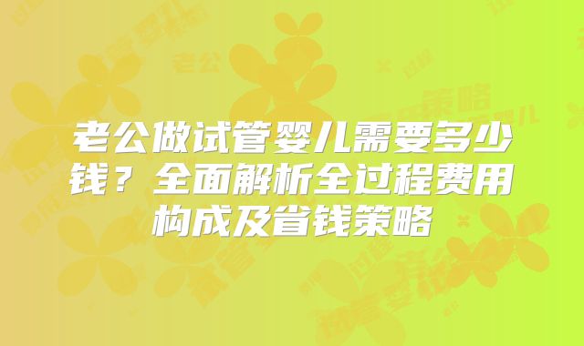 老公做试管婴儿需要多少钱？全面解析全过程费用构成及省钱策略