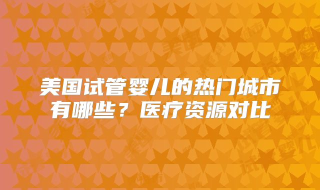 美国试管婴儿的热门城市有哪些?医疗资源对比