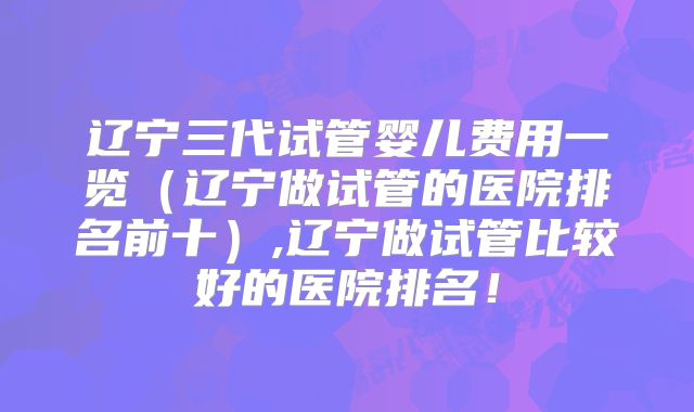 辽宁三代试管婴儿费用一览（辽宁做试管的医院排名前十）,辽宁做试管比较好的医院排名！