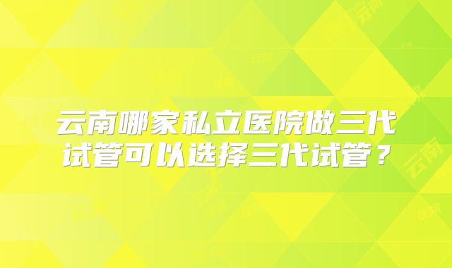 云南哪家私立医院做三代试管可以选择三代试管?