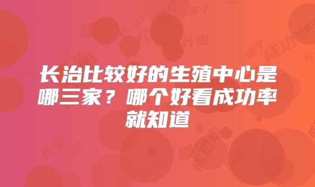 长治比较好的生殖中心是哪三家？哪个好看成功率就知道