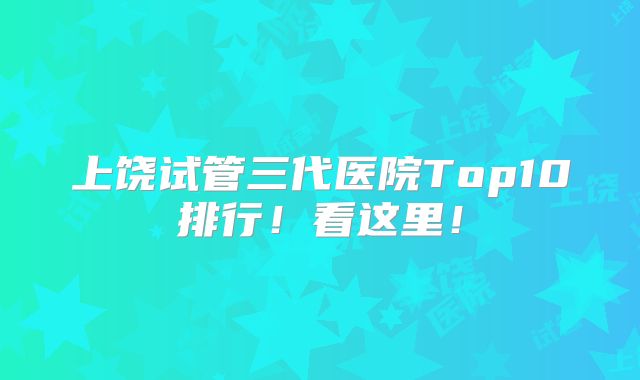 上饶试管三代医院Top10排行!看这里!