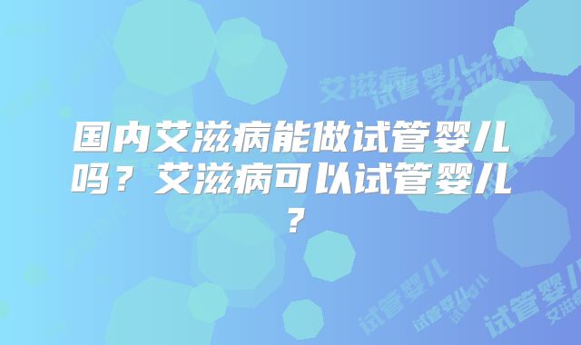 国内艾滋病能做试管婴儿吗？艾滋病可以试管婴儿？