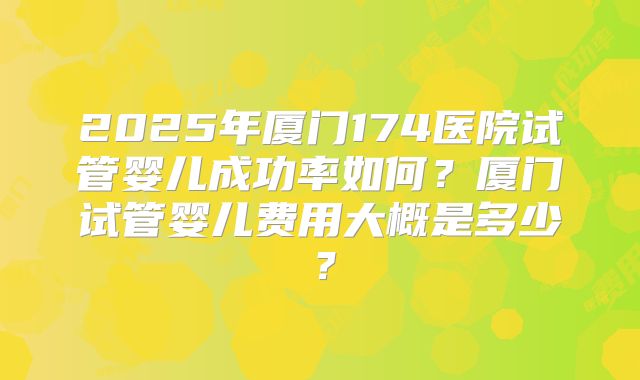 2025年厦门174医院试管婴儿成功率如何？厦门试管婴儿费用大概是多少？