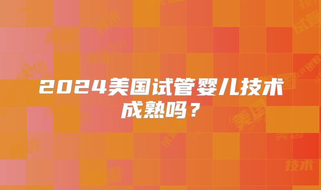2024美国试管婴儿技术成熟吗?
