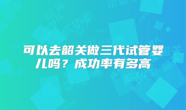 可以去韶关做三代试管婴儿吗?成功率有多高