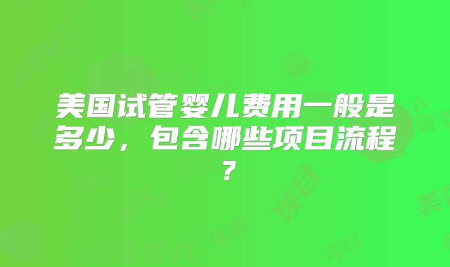 美国试管婴儿费用一般是多少，包含哪些项目流程？