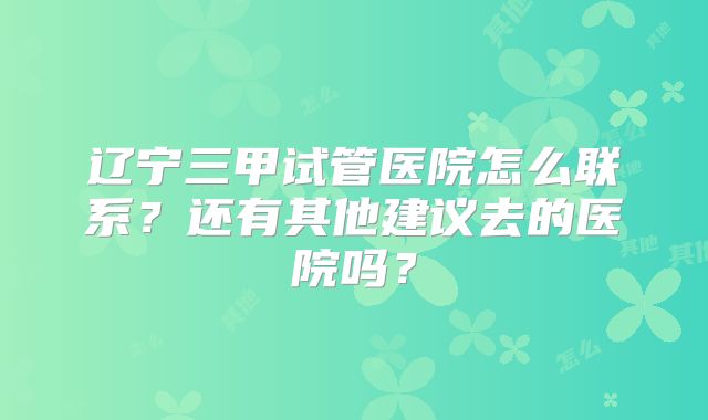 辽宁三甲试管医院怎么联系？还有其他建议去的医院吗？