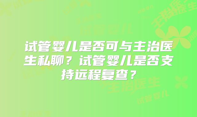 试管婴儿是否可与主治医生私聊？试管婴儿是否支持远程复查？