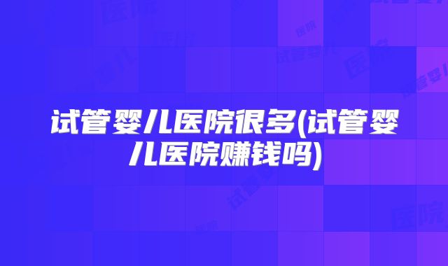 试管婴儿医院很多(试管婴儿医院赚钱吗)