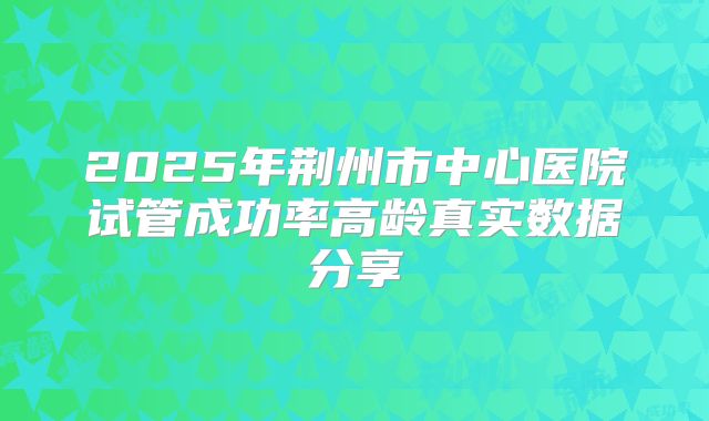 2025年荆州市中心医院试管成功率高龄真实数据分享